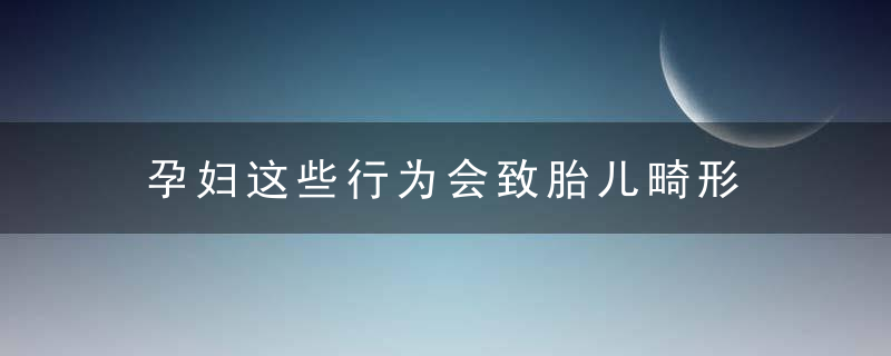 孕妇这些行为会致胎儿畸形 孕妇这些行为会致胎儿畸形吗